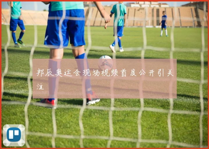邦辰奥运会现场视频首度公开引关注