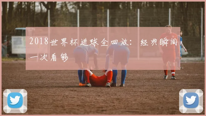 2018世界杯进球全回放：经典瞬间一次看够