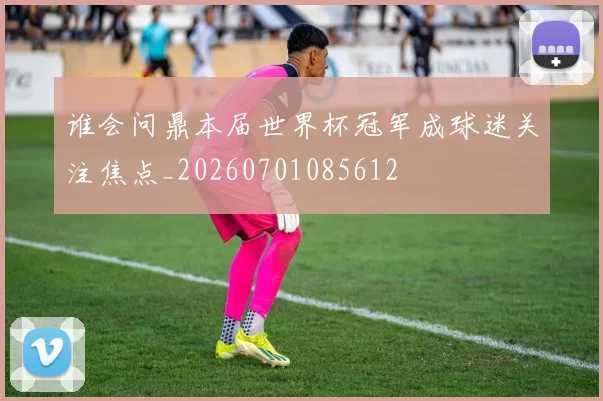 谁会问鼎本届世界杯冠军成球迷关注焦点_20260701085612