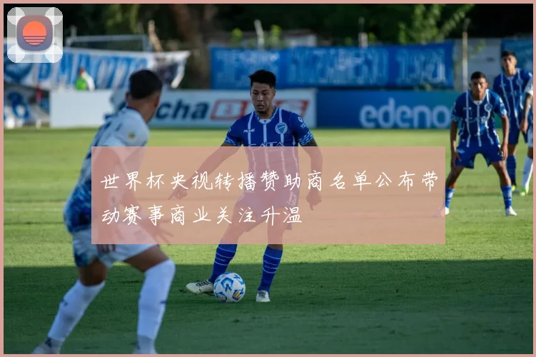 世界杯央视转播赞助商名单公布带动赛事商业关注升温