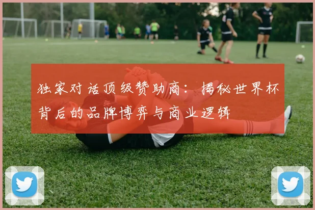 独家对话顶级赞助商：揭秘世界杯背后的品牌博弈与商业逻辑