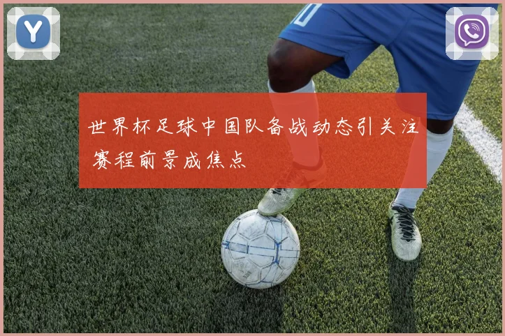 世界杯足球中国队备战动态引关注 赛程前景成焦点