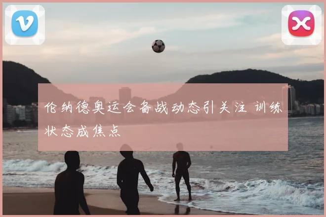 伦纳德奥运会备战动态引关注 训练状态成焦点