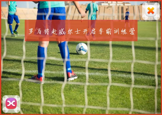 罗马将赴威尔士开启季前训练营