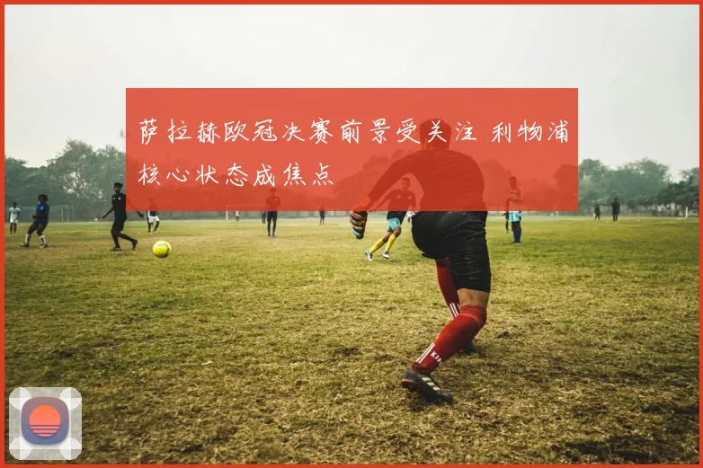 萨拉赫欧冠决赛前景受关注 利物浦核心状态成焦点