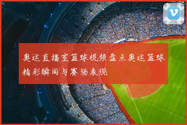奥运直播室篮球视频盘点奥运篮球精彩瞬间与赛场表现