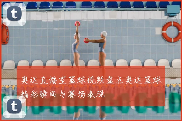 奥运直播室篮球视频盘点奥运篮球精彩瞬间与赛场表现