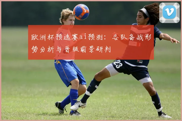 欧洲杯预选赛ai预测：各队备战形势分析与晋级前景研判