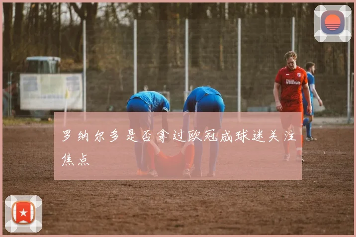 罗纳尔多是否拿过欧冠成球迷关注焦点