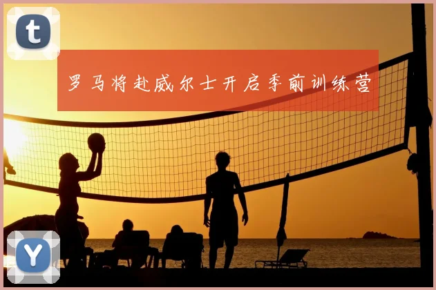罗马将赴威尔士开启季前训练营