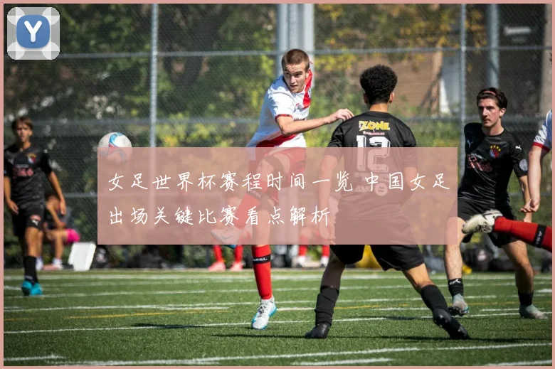 女足世界杯赛程时间一览 中国女足出场关键比赛看点解析