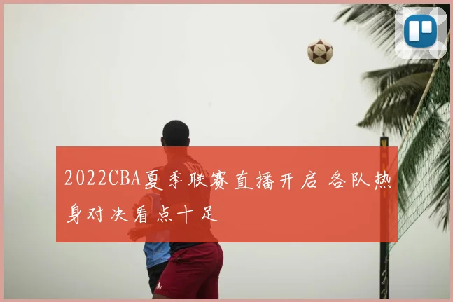 2022CBA夏季联赛直播开启 各队热身对决看点十足