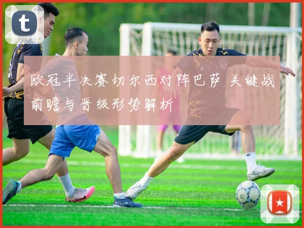 欧冠半决赛切尔西对阵巴萨 关键战前瞻与晋级形势解析