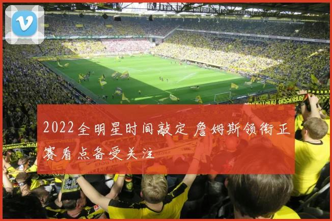 2022全明星时间敲定 詹姆斯领衔正赛看点备受关注