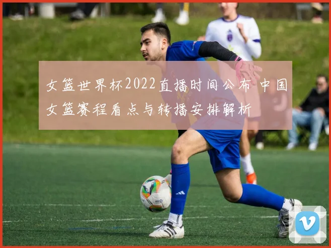 女篮世界杯2022直播时间公布 中国女篮赛程看点与转播安排解析