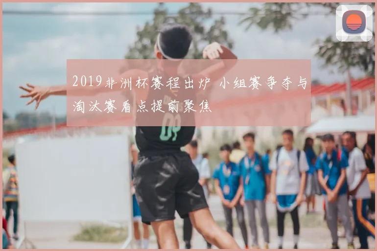 2019非洲杯赛程出炉 小组赛争夺与淘汰赛看点提前聚焦