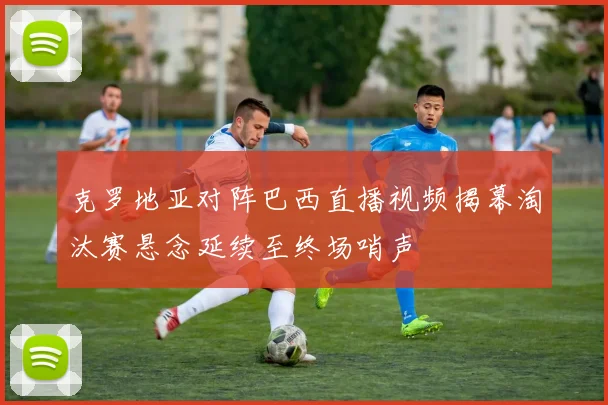 克罗地亚对阵巴西直播视频揭幕淘汰赛悬念延续至终场哨声