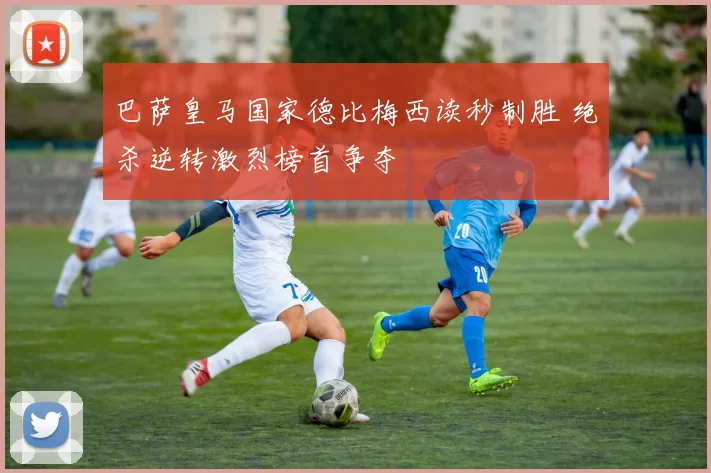 巴萨皇马国家德比梅西读秒制胜 绝杀逆转激烈榜首争夺