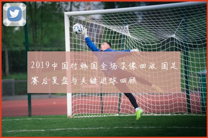 2019中国对韩国全场录像回放 国足赛后复盘与关键进球回顾