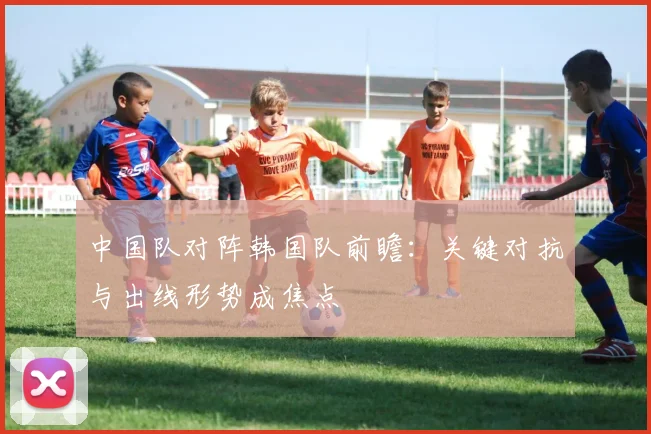 中国队对阵韩国队前瞻：关键对抗与出线形势成焦点