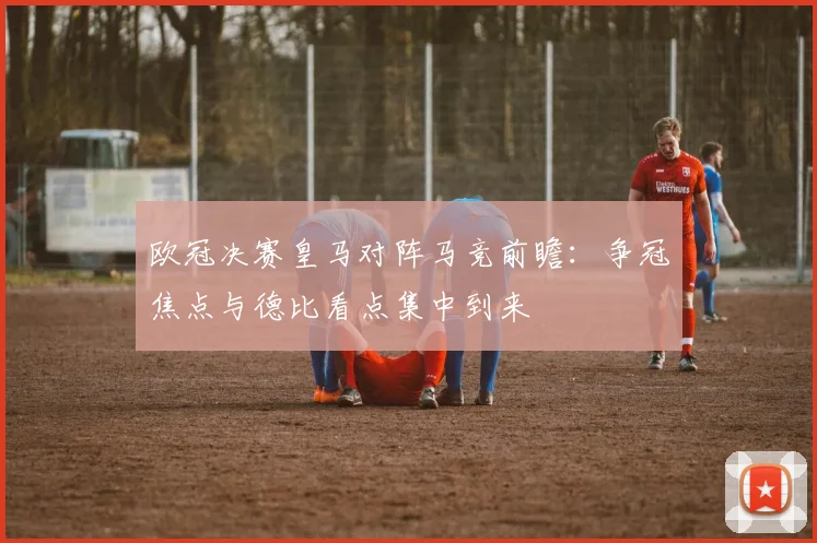 欧冠决赛皇马对阵马竞前瞻:争冠焦点与德比看点集中到来