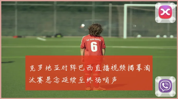 克罗地亚对阵巴西直播视频揭幕淘汰赛悬念延续至终场哨声