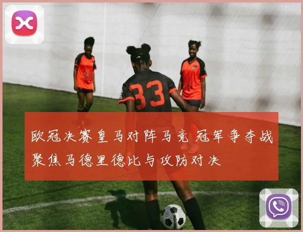 欧冠决赛皇马对阵马竞 冠军争夺战聚焦马德里德比与攻防对决