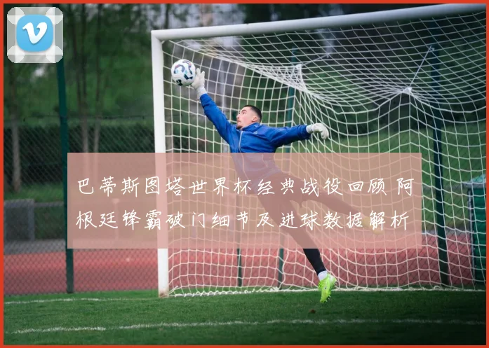 巴蒂斯图塔世界杯经典战役回顾 阿根廷锋霸破门细节及进球数据解析