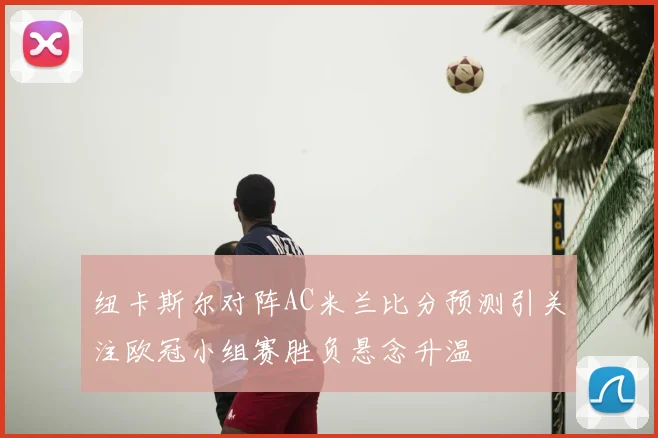 纽卡斯尔对阵AC米兰比分预测引关注欧冠小组赛胜负悬念升温
