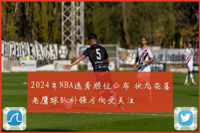 2024年NBA选秀顺位公布 状元花落老鹰球队补强方向受关注