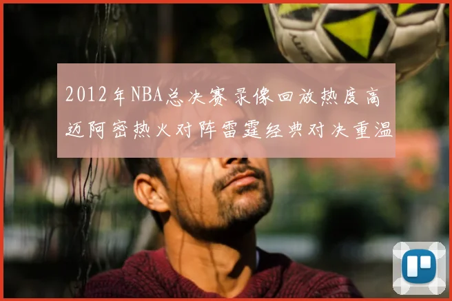 2012年NBA总决赛录像回放热度高 迈阿密热火对阵雷霆经典对决重温