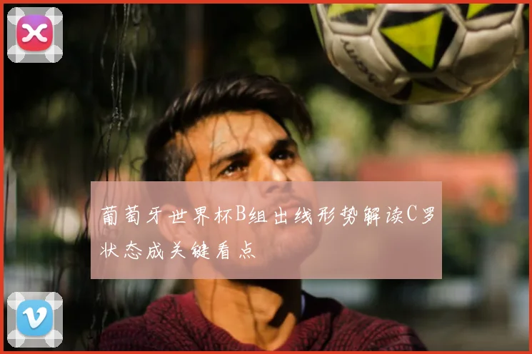 葡萄牙世界杯B组出线形势解读C罗状态成关键看点