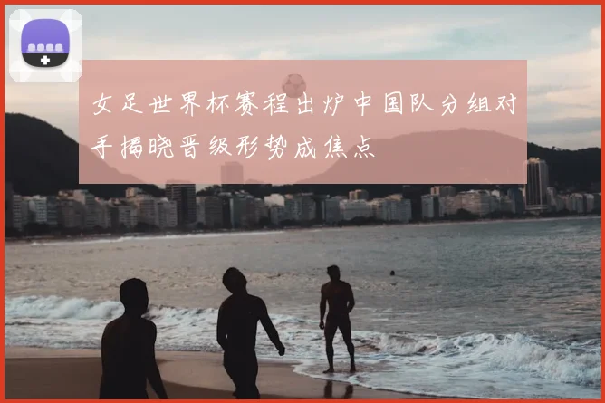 女足世界杯赛程出炉中国队分组对手揭晓晋级形势成焦点