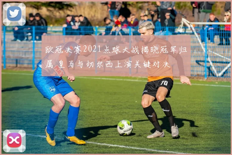 欧冠决赛2021点球大战揭晓冠军归属 皇马与切尔西上演关键对决
