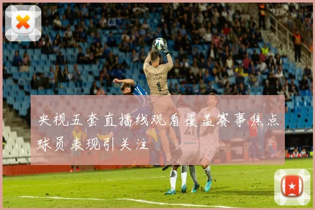 央视五套直播线观看覆盖赛事焦点球员表现引关注
