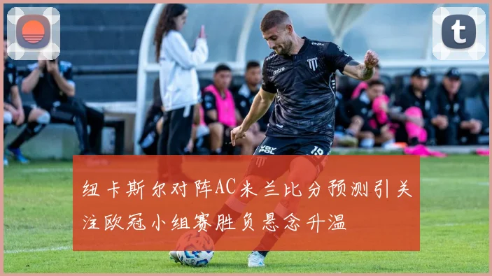 纽卡斯尔对阵AC米兰比分预测引关注欧冠小组赛胜负悬念升温