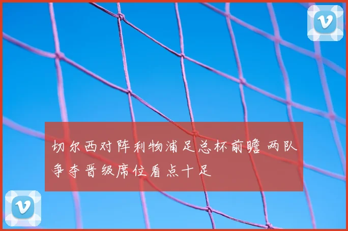 切尔西对阵利物浦足总杯前瞻 两队争夺晋级席位看点十足