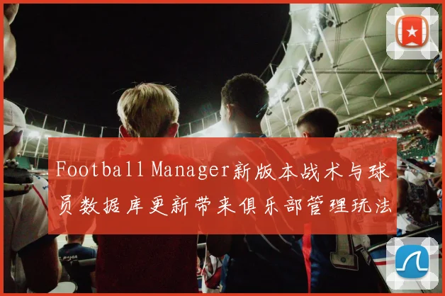 Football Manager新版本战术与球员数据库更新带来俱乐部管理玩法变化