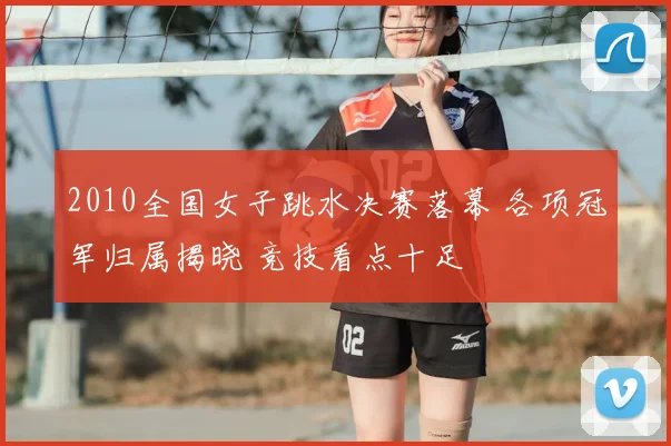 2010全国女子跳水决赛落幕 各项冠军归属揭晓 竞技看点十足