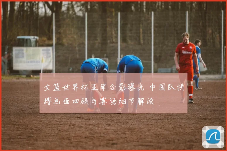 女篮世界杯亚军合影曝光 中国队拼搏画面回顾与赛场细节解读