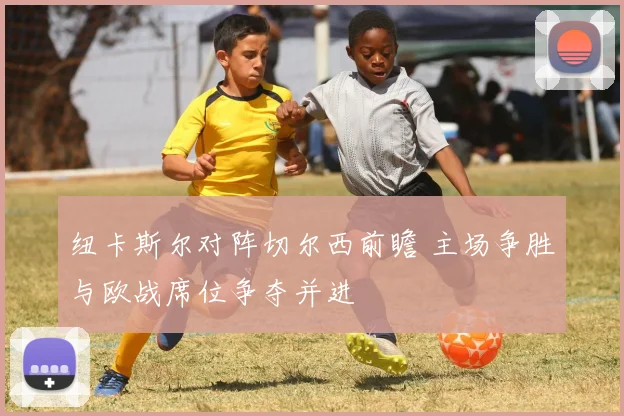 纽卡斯尔对阵切尔西前瞻 主场争胜与欧战席位争夺并进