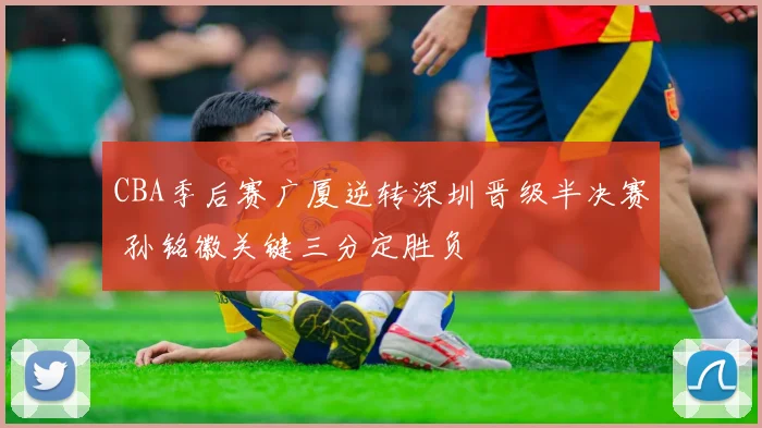 CBA季后赛广厦逆转深圳晋级半决赛 孙铭徽关键三分定胜负