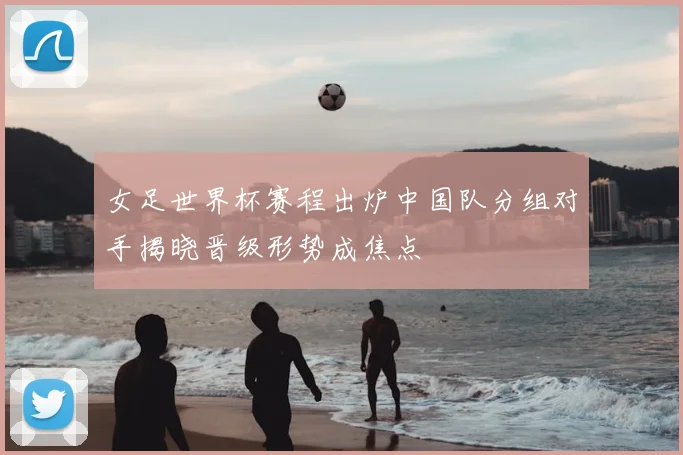 女足世界杯赛程出炉中国队分组对手揭晓晋级形势成焦点