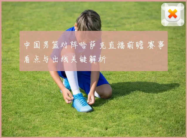 中国男篮对阵哈萨克直播前瞻 赛事看点与出线关键解析
