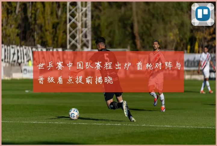 世乒赛中国队赛程出炉 首轮对阵与晋级看点提前揭晓