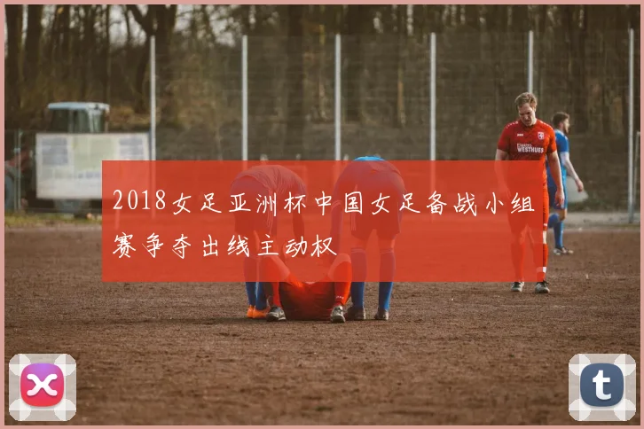 2018女足亚洲杯中国女足备战小组赛争夺出线主动权