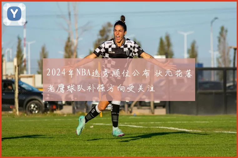 2024年NBA选秀顺位公布 状元花落老鹰球队补强方向受关注