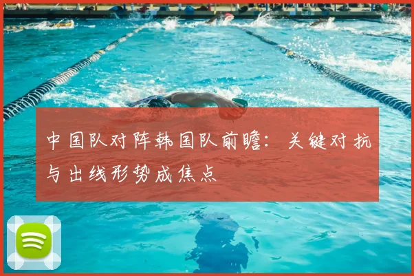 中国队对阵韩国队前瞻：关键对抗与出线形势成焦点