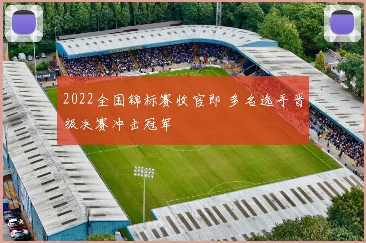 2022全国锦标赛收官即 多名选手晋级决赛冲击冠军