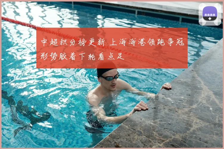 中超积分榜更新 上海海港领跑争冠形势胶着下轮看点足